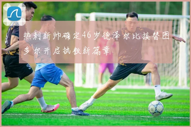 热刺新帅确定46岁德泽尔比接替图多尔开启执教新篇章