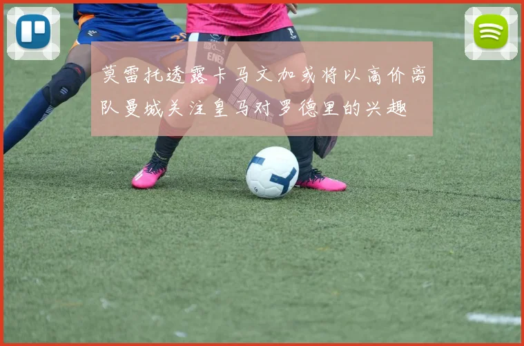 莫雷托透露卡马文加或将以高价离队曼城关注皇马对罗德里的兴趣