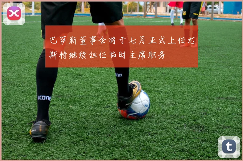 巴萨新董事会将于七月正式上任尤斯特继续担任临时主席职务