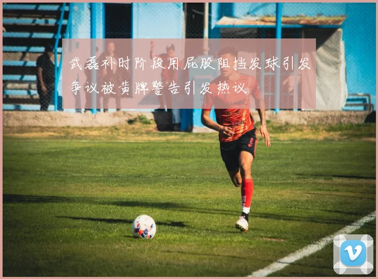 武磊补时阶段用屁股阻挡发球引发争议被黄牌警告引发热议