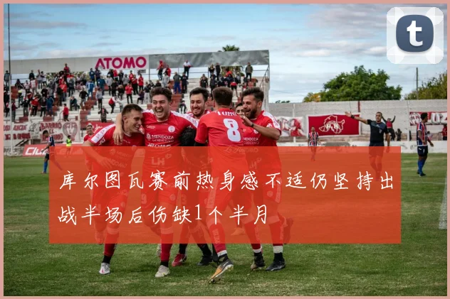 库尔图瓦赛前热身感不适仍坚持出战半场后伤缺1个半月