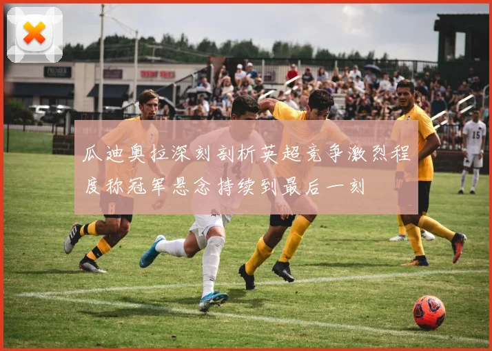 瓜迪奥拉深刻剖析英超竞争激烈程度称冠军悬念持续到最后一刻