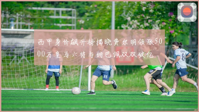西甲身价飙升榜揭晓费尔明领涨5000万皇马六将与姆巴佩双双破亿