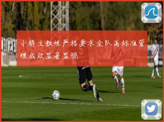 小桥主教练严格要求全队高标准管理成效显著显现