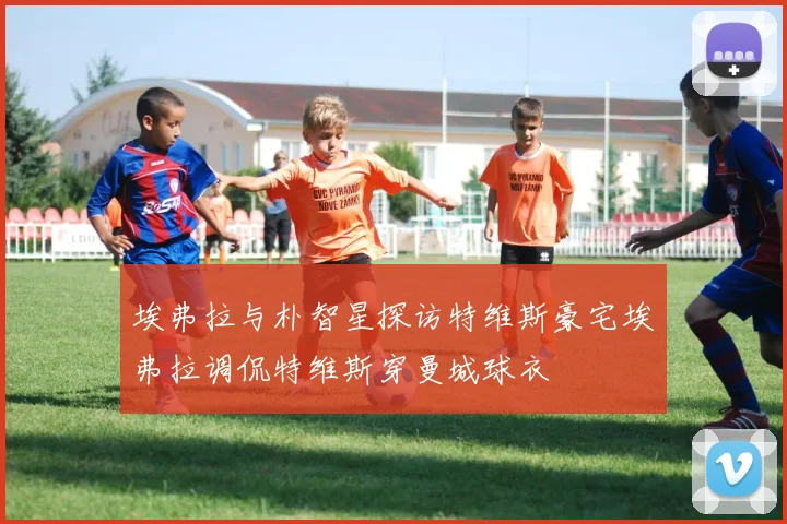 埃弗拉与朴智星探访特维斯豪宅埃弗拉调侃特维斯穿曼城球衣