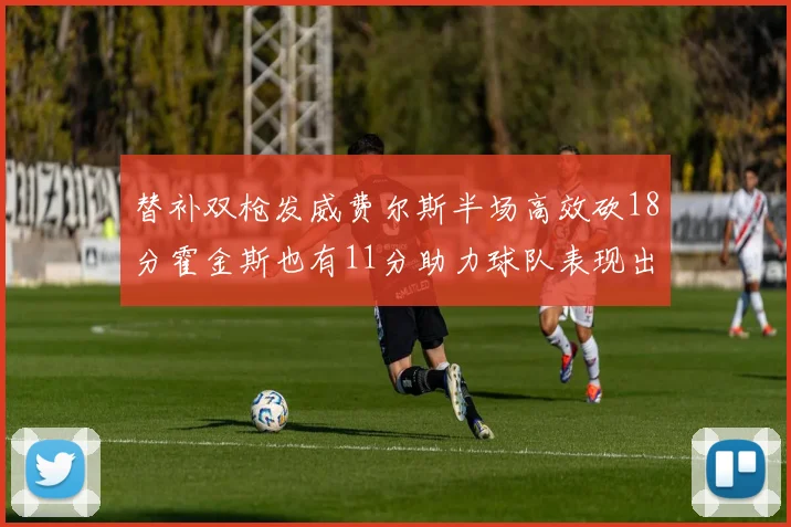 替补双枪发威费尔斯半场高效砍18分霍金斯也有11分助力球队表现出色
