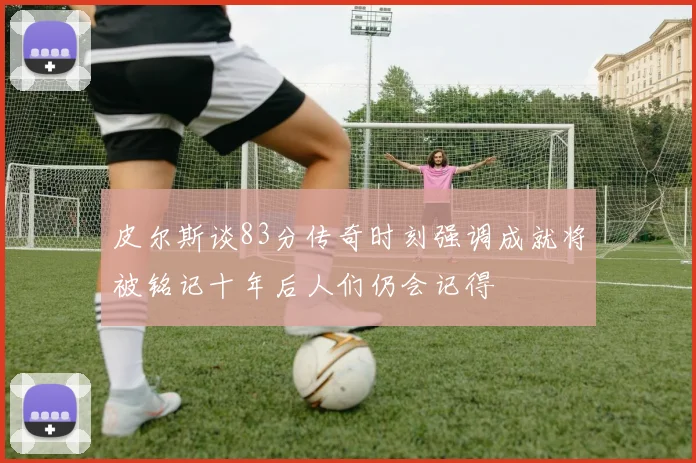 皮尔斯谈83分传奇时刻强调成就将被铭记十年后人们仍会记得