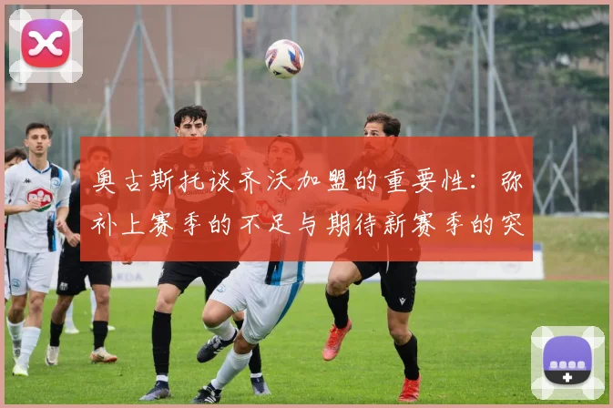 奥古斯托谈齐沃加盟的重要性：弥补上赛季的不足与期待新赛季的突破