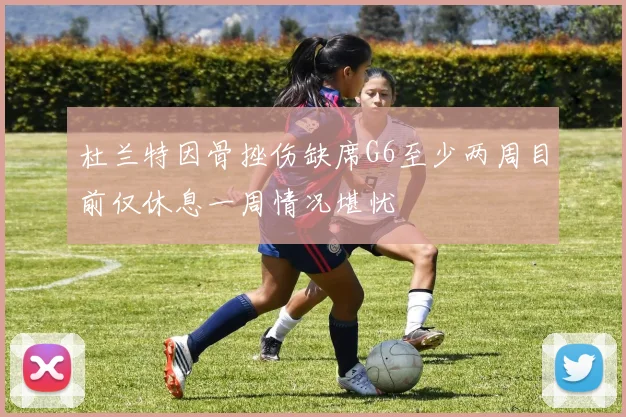 杜兰特因骨挫伤缺席G6至少两周目前仅休息一周情况堪忧
