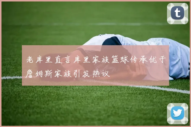 老库里直言库里家族篮球传承优于詹姆斯家族引发热议