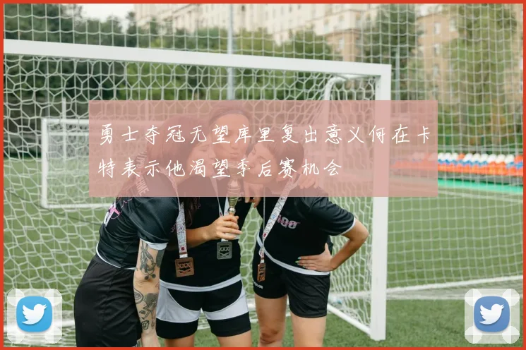 勇士夺冠无望库里复出意义何在卡特表示他渴望季后赛机会