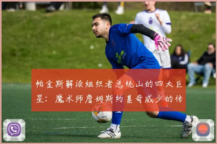 帕金斯解读组织者总统山的四大巨星：魔术师詹姆斯约基奇威少的传奇之路