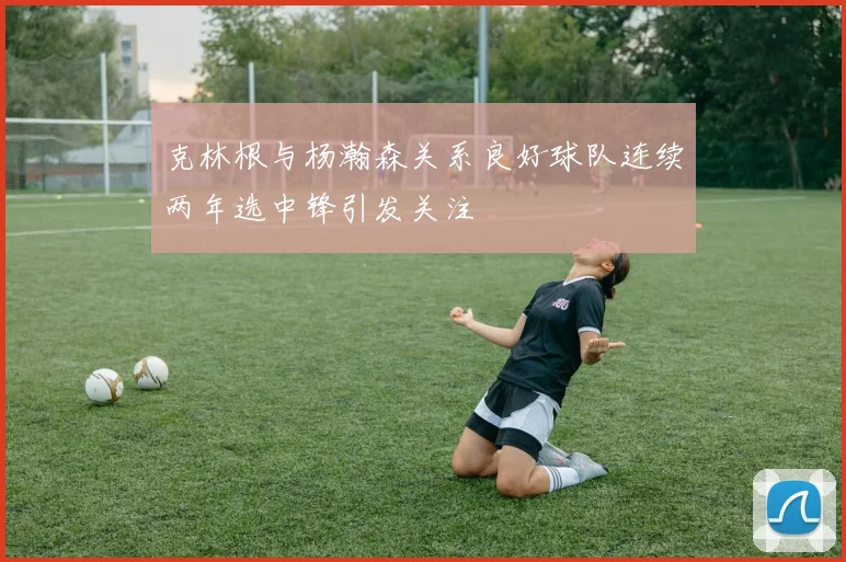 克林根与杨瀚森关系良好球队连续两年选中锋引发关注